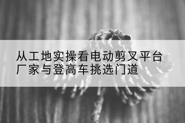 托克托电动剪叉升降平台厂家-从工地实操看电动剪叉平台厂家与登高车挑选门道