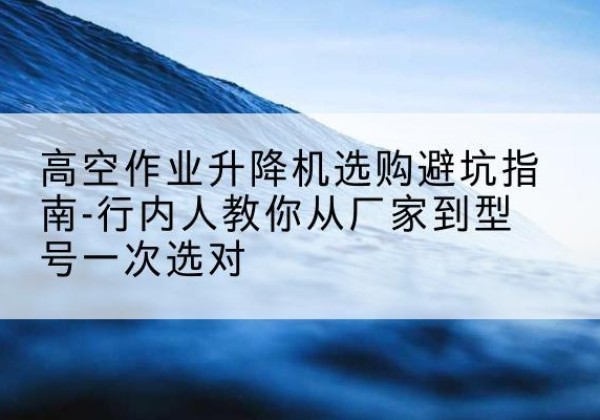 托克托升降平台厂家-高空作业升降机选购避坑指南-行内人教你从厂家到型号一次选对