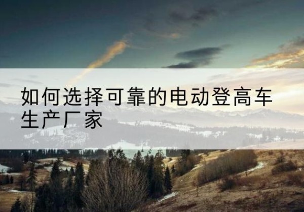 托克托电动登高车厂家-如何选择可靠的电动登高车生产厂家