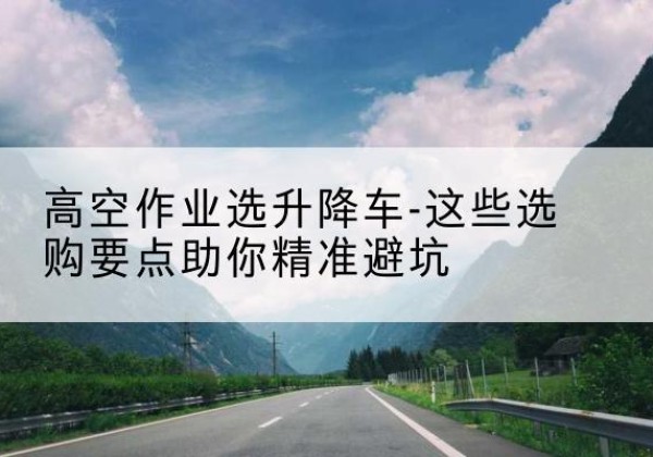 托克托升降车厂家-高空作业选升降车-这些选购要点助你*避坑