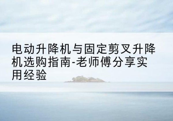 托克托电动升降机怎么选-电动升降机与固定剪叉升降机选购指南-老师傅分享实用经验