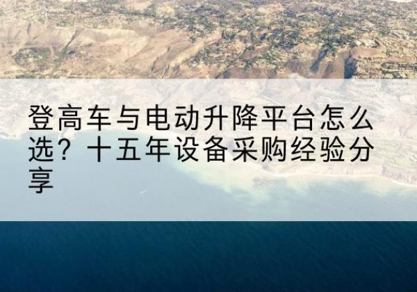 托克托登高车厂家厂家-登高车与电动升降平台怎么选？十五年设备采购经验分享