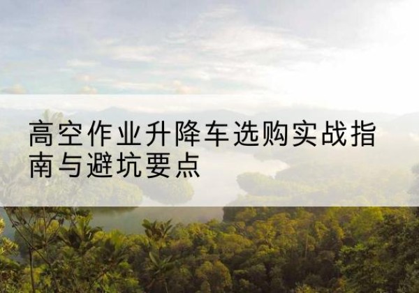 托克托升降车怎么选-高空作业升降车选购实战指南与避坑要点