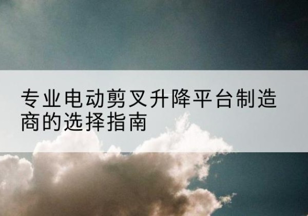 托克托电动剪叉升降平台厂家-专业电动剪叉升降平台制造商的选择指南
